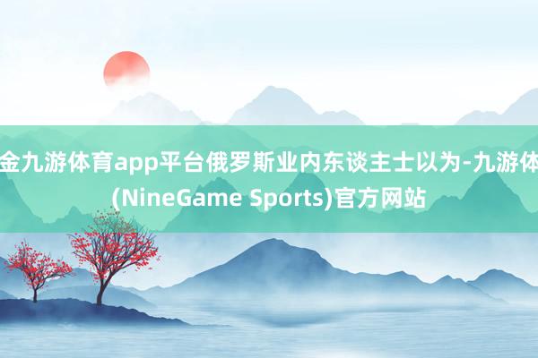 现金九游体育app平台俄罗斯业内东谈主士以为-九游体育(NineGame Sports)官方网站