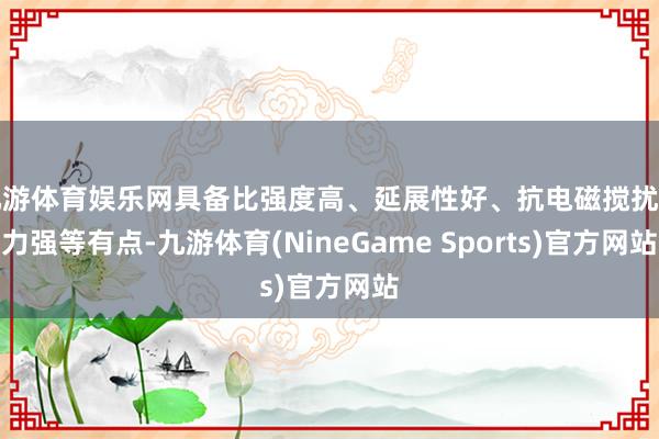 九游体育娱乐网具备比强度高、延展性好、抗电磁搅扰智力强等有点-九游体育(NineGame Sports)官方网站