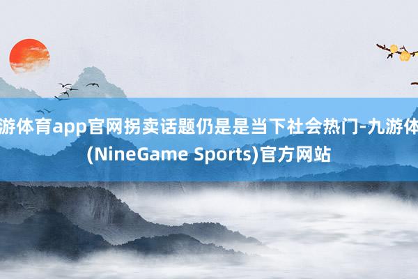 九游体育app官网拐卖话题仍是是当下社会热门-九游体育(NineGame Sports)官方网站
