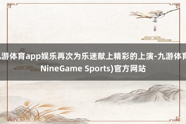 九游体育app娱乐再次为乐迷献上精彩的上演-九游体育(NineGame Sports)官方网站