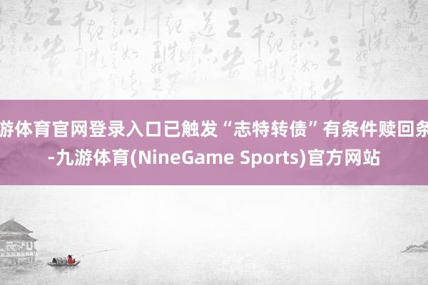 九游体育官网登录入口已触发“志特转债”有条件赎回条件-九游体育(NineGame Sports)官方网站