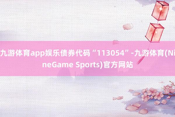 九游体育app娱乐债券代码“113054”-九游体育(NineGame Sports)官方网站
