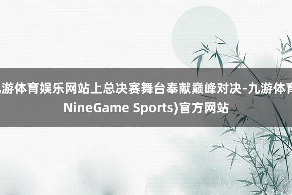 九游体育娱乐网站上总决赛舞台奉献巅峰对决-九游体育(NineGame Sports)官方网站