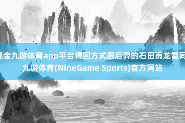 现金九游体育app平台得回方式跟后羿的石田雨龙雷同-九游体育(NineGame Sports)官方网站