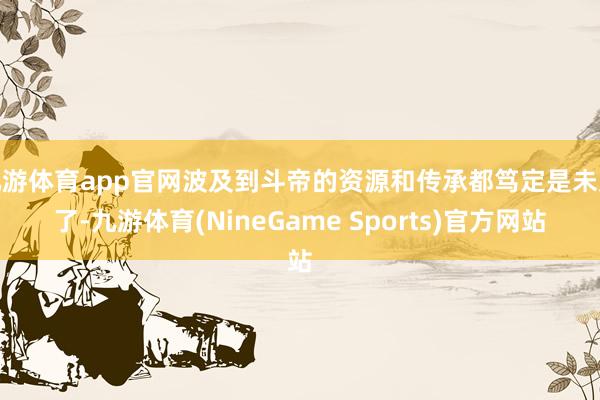 九游体育app官网波及到斗帝的资源和传承都笃定是未几了-九游体育(NineGame Sports)官方网站