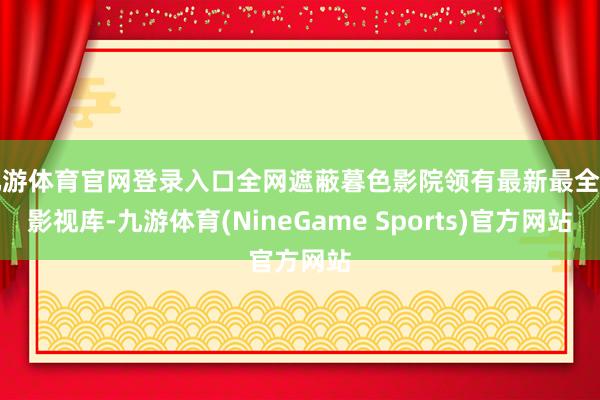 九游体育官网登录入口全网遮蔽暮色影院领有最新最全的影视库-九游体育(NineGame Sports)官方网站