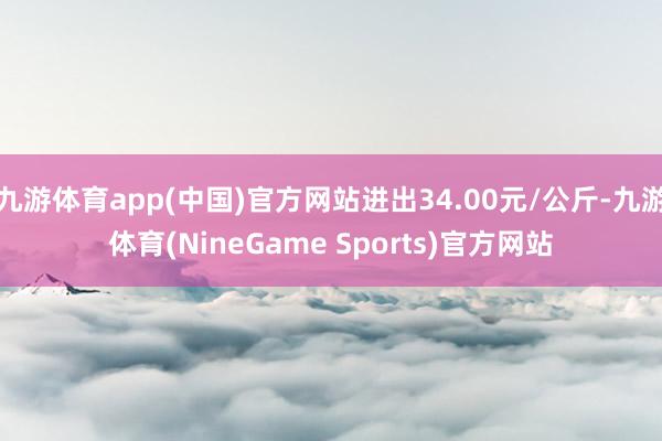 九游体育app(中国)官方网站进出34.00元/公斤-九游体育(NineGame Sports)官方网站