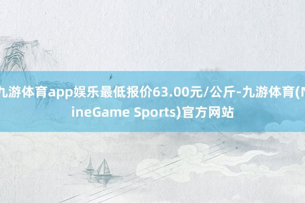 九游体育app娱乐最低报价63.00元/公斤-九游体育(NineGame Sports)官方网站