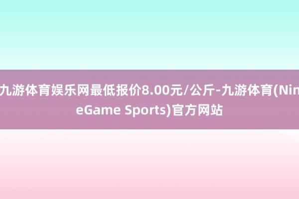 九游体育娱乐网最低报价8.00元/公斤-九游体育(NineGame Sports)官方网站