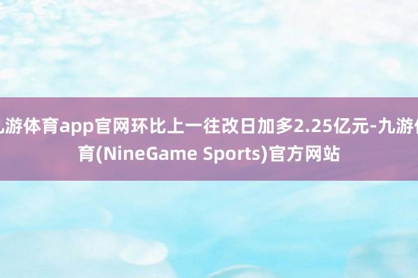 九游体育app官网环比上一往改日加多2.25亿元-九游体育(NineGame Sports)官方网站