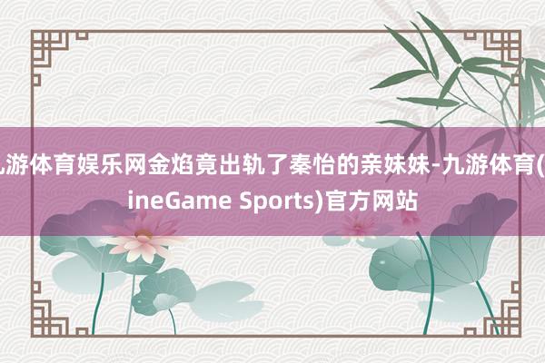 九游体育娱乐网金焰竟出轨了秦怡的亲妹妹-九游体育(NineGame Sports)官方网站