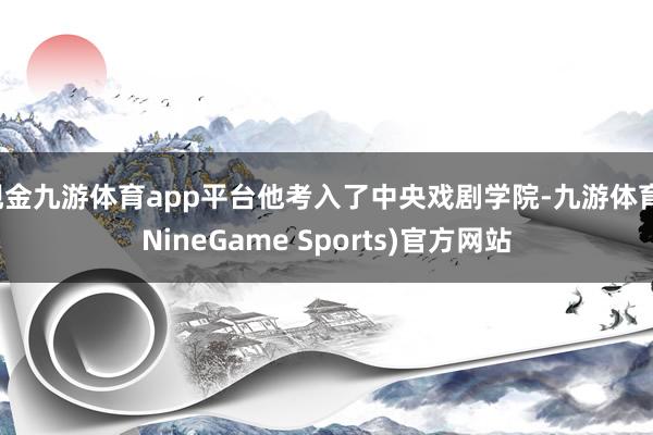 现金九游体育app平台他考入了中央戏剧学院-九游体育(NineGame Sports)官方网站