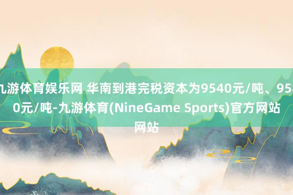 九游体育娱乐网 华南到港完税资本为9540元/吨、9580元/吨-九游体育(NineGame Sports)官方网站