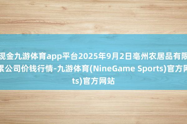现金九游体育app平台2025年9月2日亳州农居品有限拖累公司价钱行情-九游体育(NineGame Sports)官方网站
