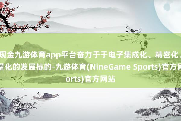现金九游体育app平台奋力于于电子集成化、精密化、轻量化的发展标的-九游体育(NineGame Sports)官方网站