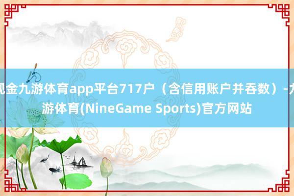 现金九游体育app平台717户（含信用账户并吞数）-九游体育(NineGame Sports)官方网站