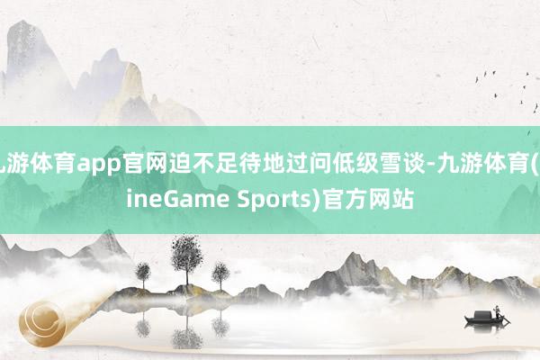 九游体育app官网迫不足待地过问低级雪谈-九游体育(NineGame Sports)官方网站